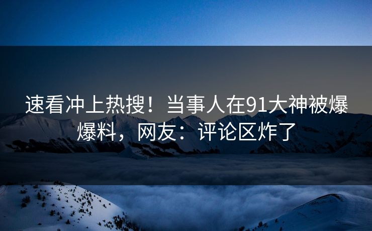 速看冲上热搜！当事人在91大神被爆爆料，网友：评论区炸了