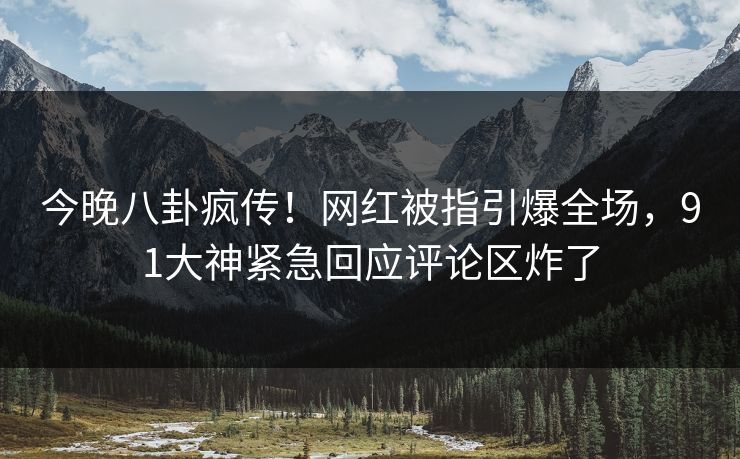 今晚八卦疯传！网红被指引爆全场，91大神紧急回应评论区炸了