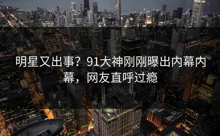 明星又出事？91大神刚刚曝出内幕内幕，网友直呼过瘾