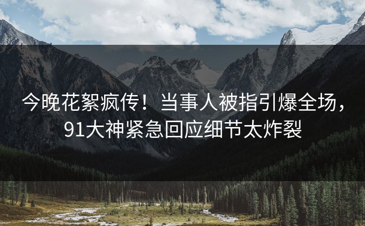 今晚花絮疯传！当事人被指引爆全场，91大神紧急回应细节太炸裂