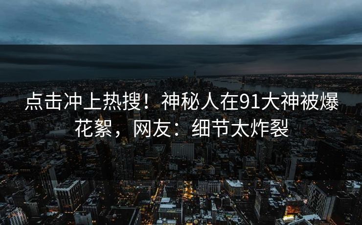 点击冲上热搜！神秘人在91大神被爆花絮，网友：细节太炸裂