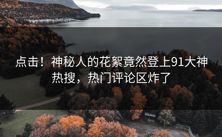 点击！神秘人的花絮竟然登上91大神热搜，热门评论区炸了