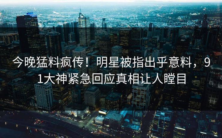 今晚猛料疯传！明星被指出乎意料，91大神紧急回应真相让人瞠目
