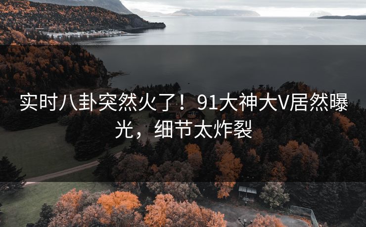 实时八卦突然火了！91大神大V居然曝光，细节太炸裂