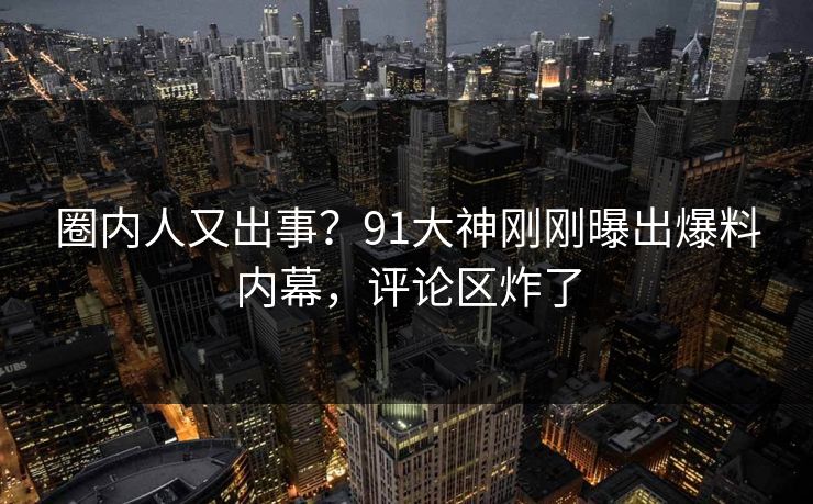 圈内人又出事？91大神刚刚曝出爆料内幕，评论区炸了