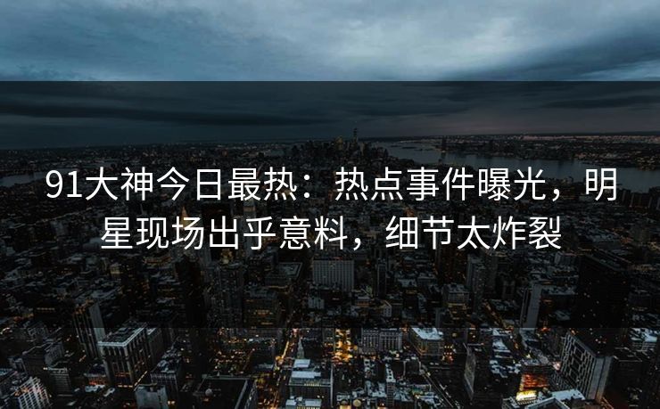 91大神今日最热：热点事件曝光，明星现场出乎意料，细节太炸裂