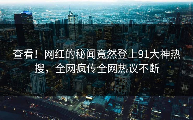查看！网红的秘闻竟然登上91大神热搜，全网疯传全网热议不断