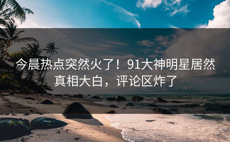今晨热点突然火了！91大神明星居然真相大白，评论区炸了