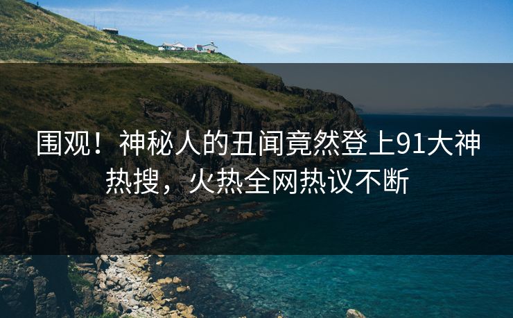 围观！神秘人的丑闻竟然登上91大神热搜，火热全网热议不断