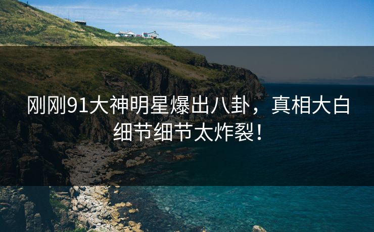 刚刚91大神明星爆出八卦，真相大白细节细节太炸裂！