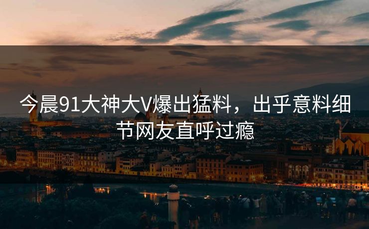 今晨91大神大V爆出猛料，出乎意料细节网友直呼过瘾