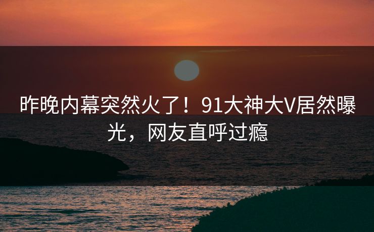 昨晚内幕突然火了！91大神大V居然曝光，网友直呼过瘾