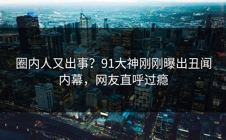 圈内人又出事？91大神刚刚曝出丑闻内幕，网友直呼过瘾