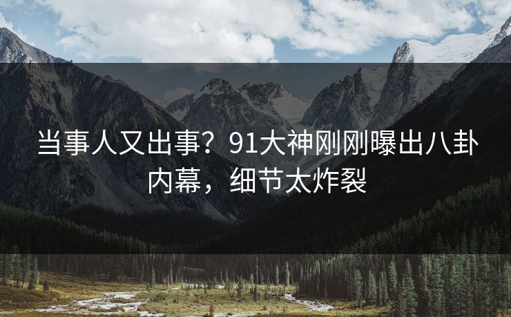 当事人又出事？91大神刚刚曝出八卦内幕，细节太炸裂