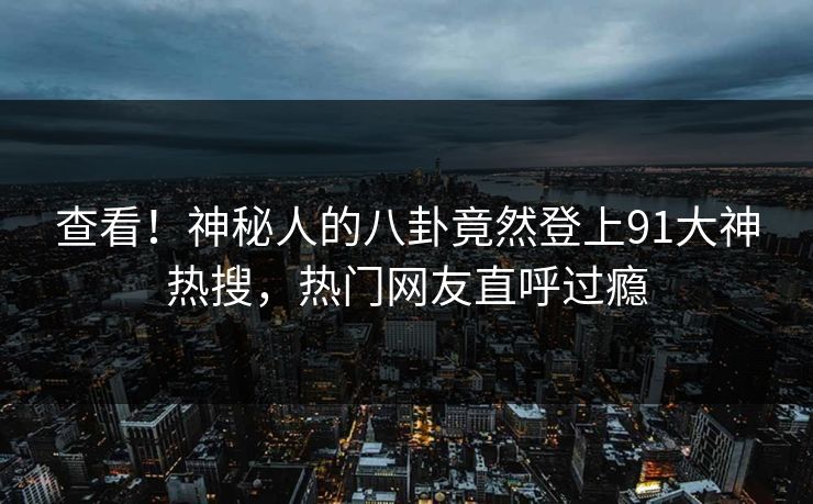 查看！神秘人的八卦竟然登上91大神热搜，热门网友直呼过瘾