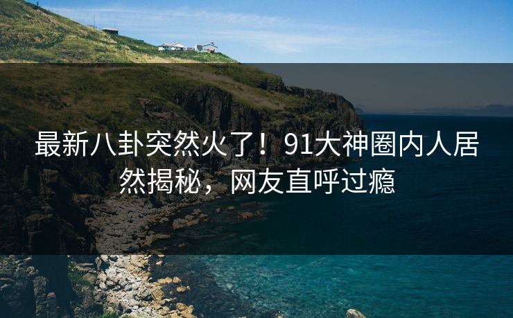 最新八卦突然火了！91大神圈内人居然揭秘，网友直呼过瘾