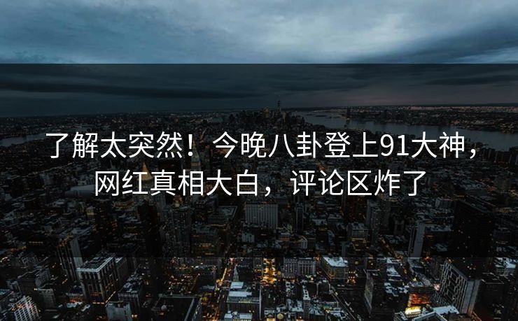 了解太突然！今晚八卦登上91大神，网红真相大白，评论区炸了
