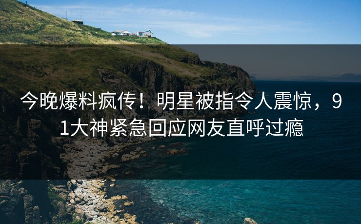 今晚爆料疯传！明星被指令人震惊，91大神紧急回应网友直呼过瘾