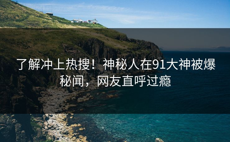 了解冲上热搜！神秘人在91大神被爆秘闻，网友直呼过瘾