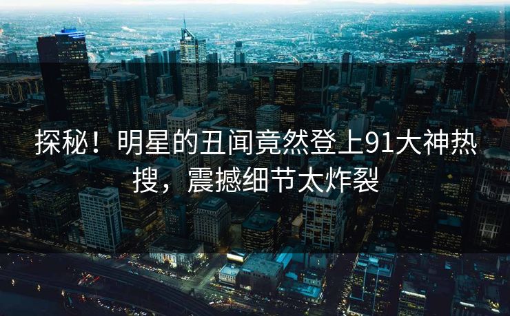 探秘！明星的丑闻竟然登上91大神热搜，震撼细节太炸裂