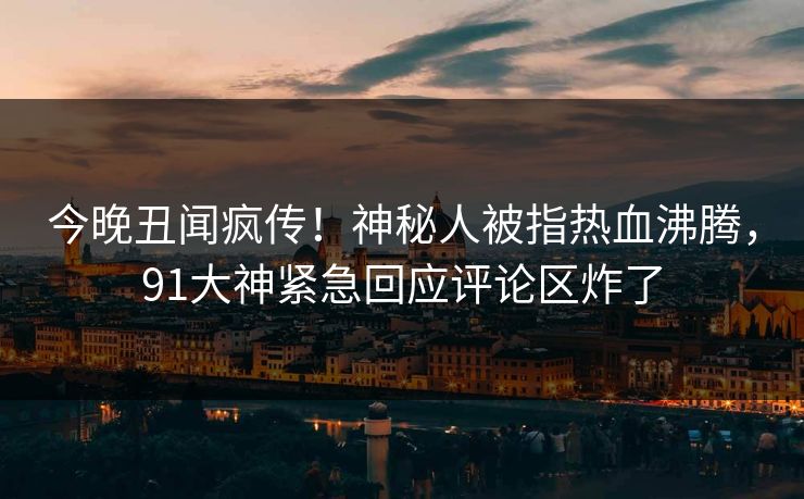 今晚丑闻疯传！神秘人被指热血沸腾，91大神紧急回应评论区炸了