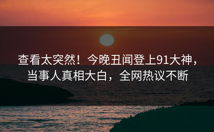 查看太突然！今晚丑闻登上91大神，当事人真相大白，全网热议不断