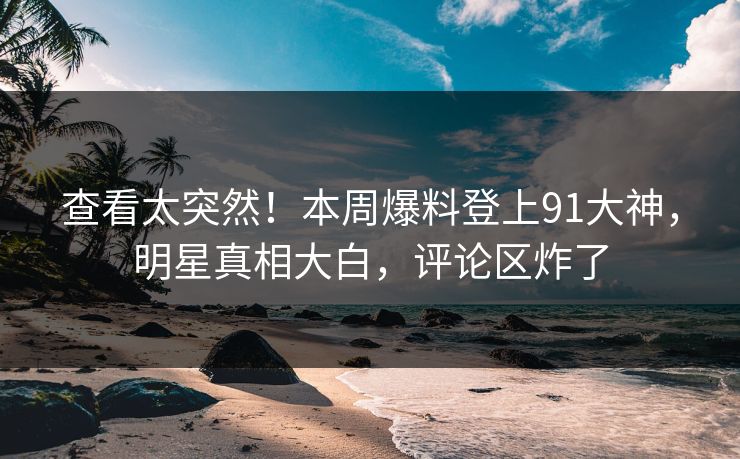 查看太突然！本周爆料登上91大神，明星真相大白，评论区炸了