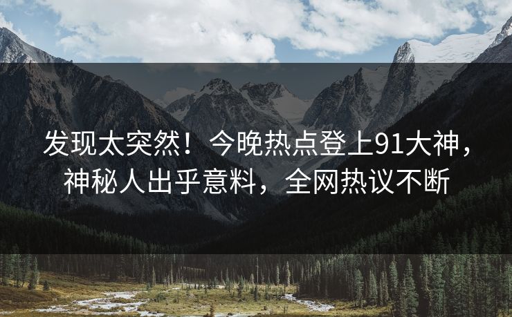 发现太突然！今晚热点登上91大神，神秘人出乎意料，全网热议不断