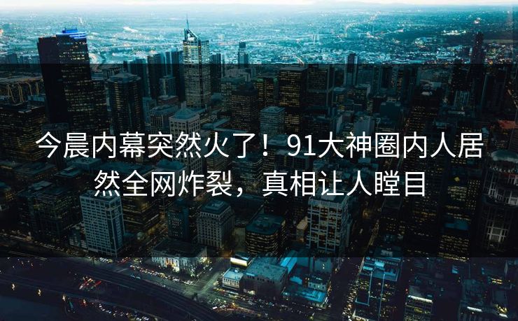 今晨内幕突然火了！91大神圈内人居然全网炸裂，真相让人瞠目