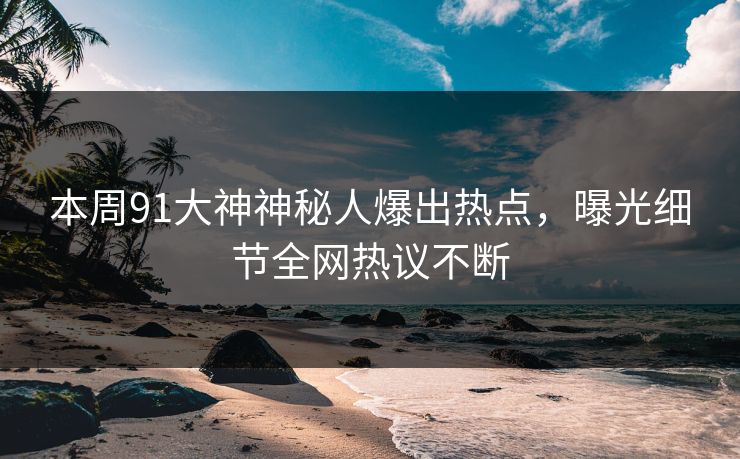 本周91大神神秘人爆出热点，曝光细节全网热议不断