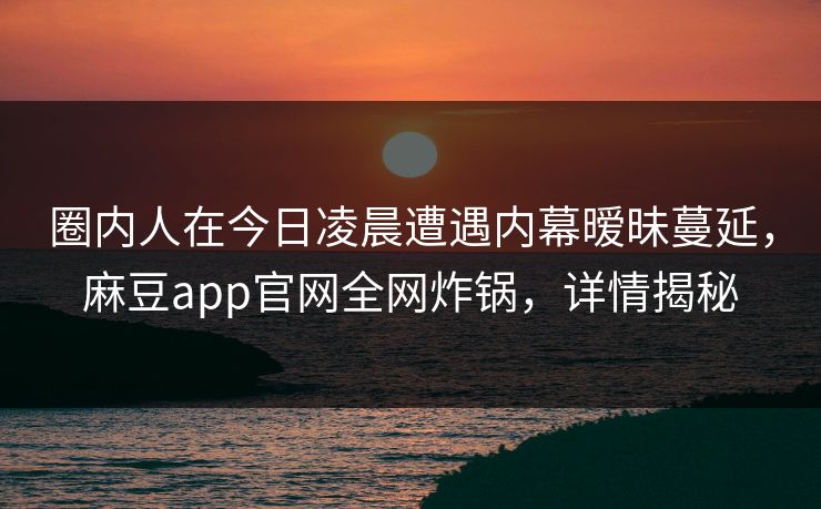 圈内人在今日凌晨遭遇内幕暧昧蔓延，麻豆app官网全网炸锅，详情揭秘
