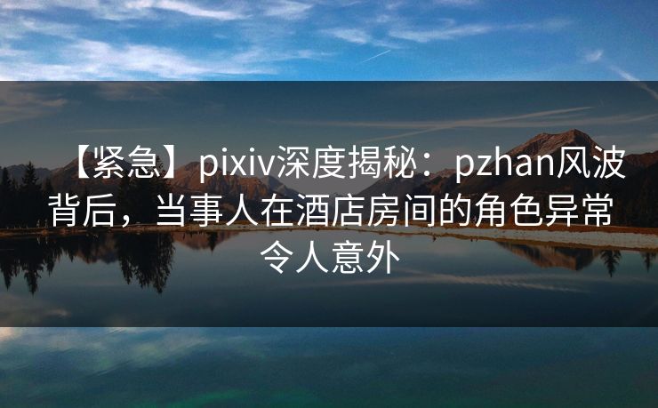 【紧急】pixiv深度揭秘：pzhan风波背后，当事人在酒店房间的角色异常令人意外