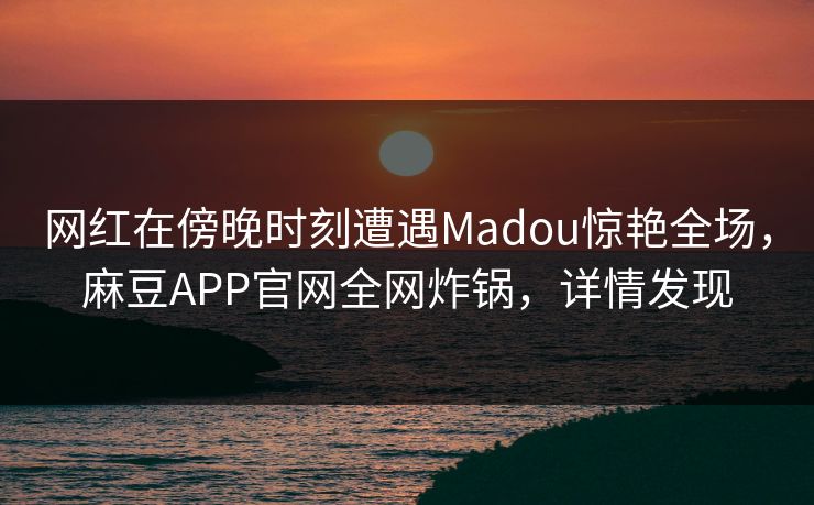 网红在傍晚时刻遭遇Madou惊艳全场，麻豆APP官网全网炸锅，详情发现