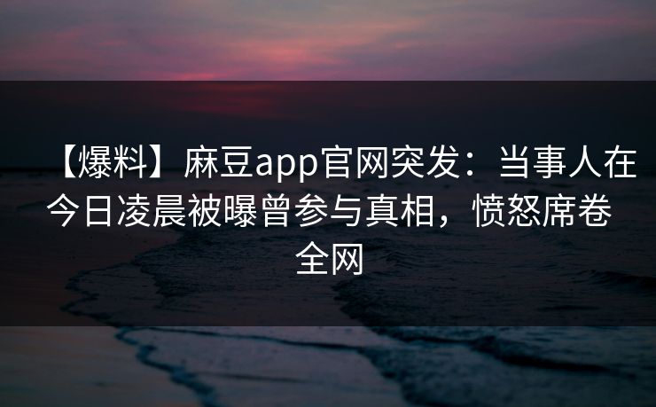 【爆料】麻豆app官网突发：当事人在今日凌晨被曝曾参与真相，愤怒席卷全网