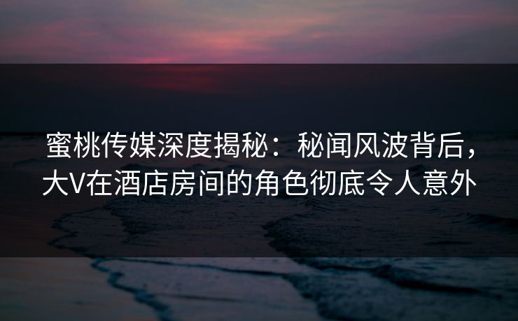 蜜桃传媒深度揭秘：秘闻风波背后，大V在酒店房间的角色彻底令人意外