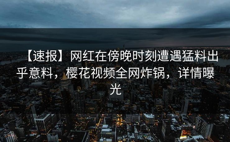 【速报】网红在傍晚时刻遭遇猛料出乎意料，樱花视频全网炸锅，详情曝光