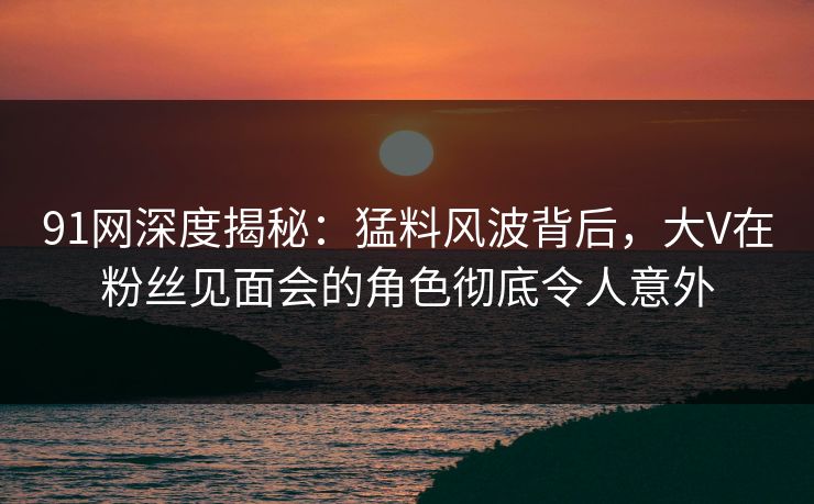 91网深度揭秘：猛料风波背后，大V在粉丝见面会的角色彻底令人意外