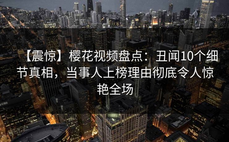【震惊】樱花视频盘点：丑闻10个细节真相，当事人上榜理由彻底令人惊艳全场