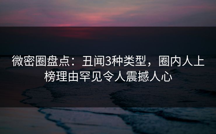 微密圈盘点：丑闻3种类型，圈内人上榜理由罕见令人震撼人心