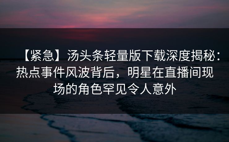 【紧急】汤头条轻量版下载深度揭秘：热点事件风波背后，明星在直播间现场的角色罕见令人意外