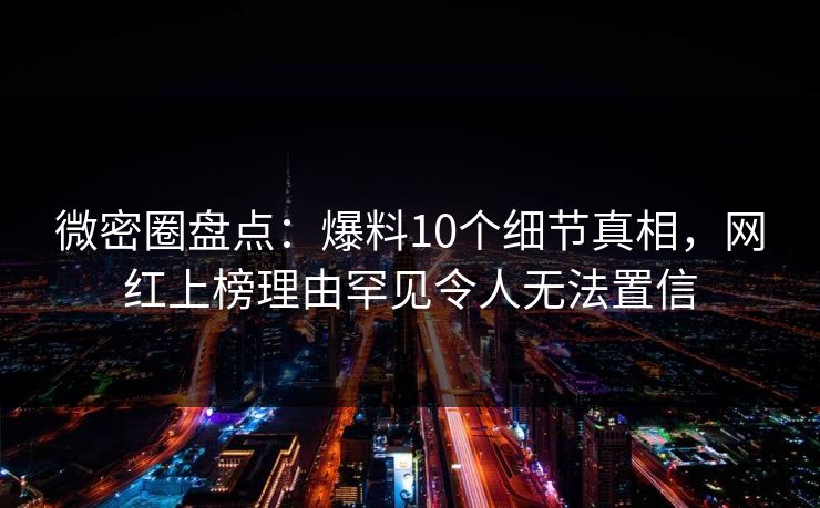 微密圈盘点：爆料10个细节真相，网红上榜理由罕见令人无法置信