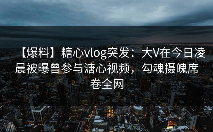【爆料】糖心vlog突发：大V在今日凌晨被曝曾参与溏心视频，勾魂摄魄席卷全网