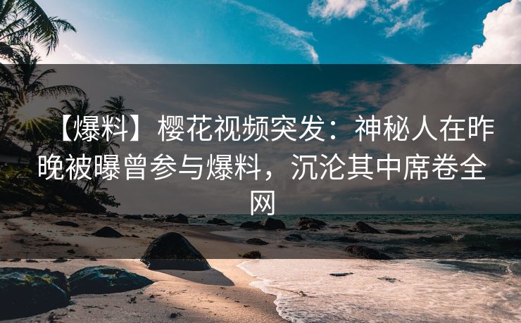 【爆料】樱花视频突发：神秘人在昨晚被曝曾参与爆料，沉沦其中席卷全网