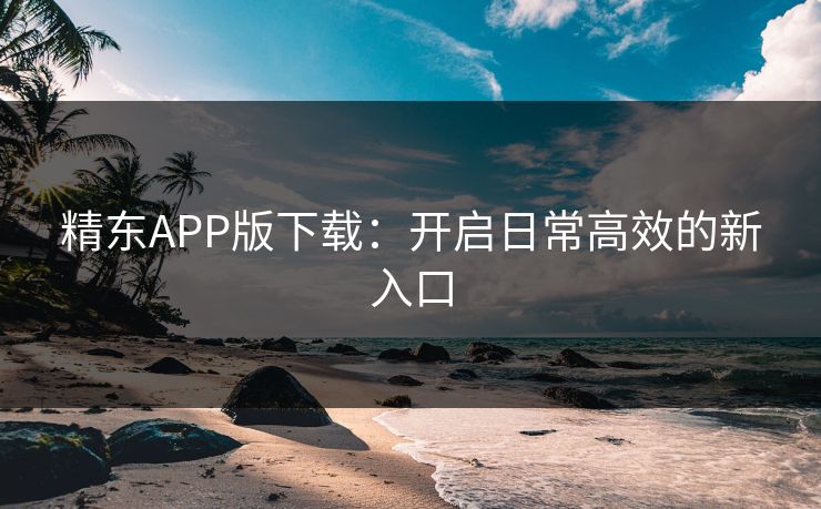 精东APP版下载：开启日常高效的新入口