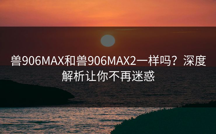 兽906MAX和兽906MAX2一样吗？深度解析让你不再迷惑