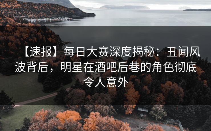 【速报】每日大赛深度揭秘：丑闻风波背后，明星在酒吧后巷的角色彻底令人意外