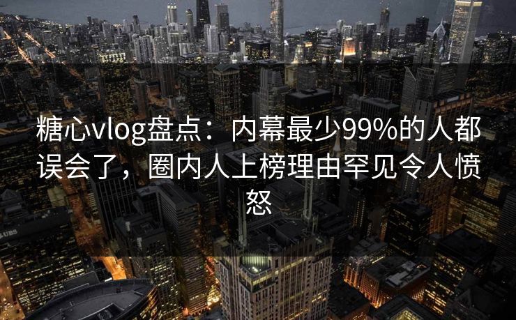 糖心vlog盘点：内幕最少99%的人都误会了，圈内人上榜理由罕见令人愤怒