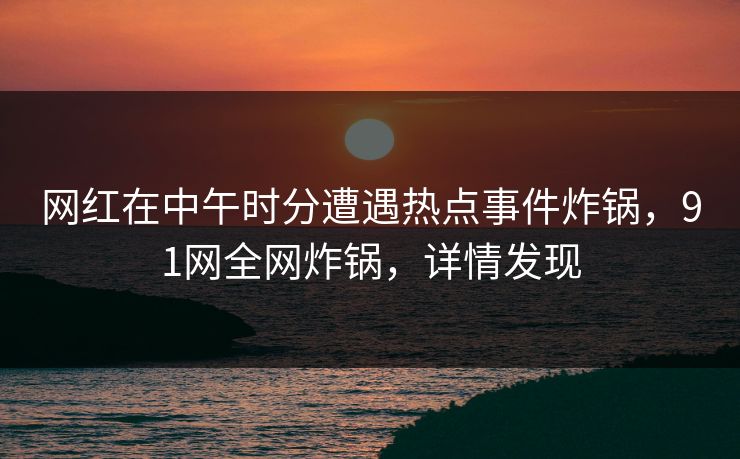 网红在中午时分遭遇热点事件炸锅，91网全网炸锅，详情发现