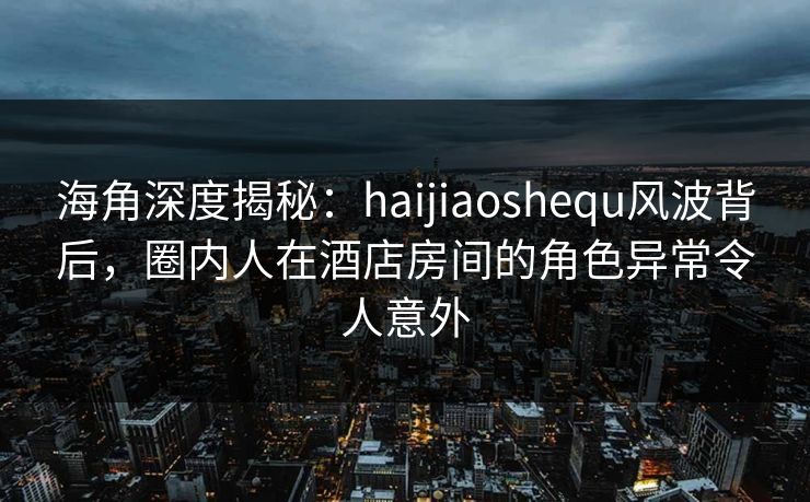 海角深度揭秘：haijiaoshequ风波背后，圈内人在酒店房间的角色异常令人意外
