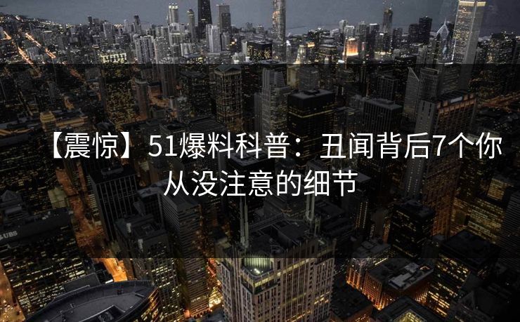 【震惊】51爆料科普：丑闻背后7个你从没注意的细节